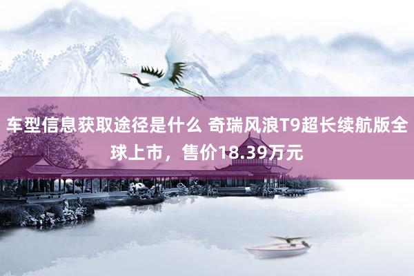 车型信息获取途径是什么 奇瑞风浪T9超长续航版全球上市，售价18.39万元