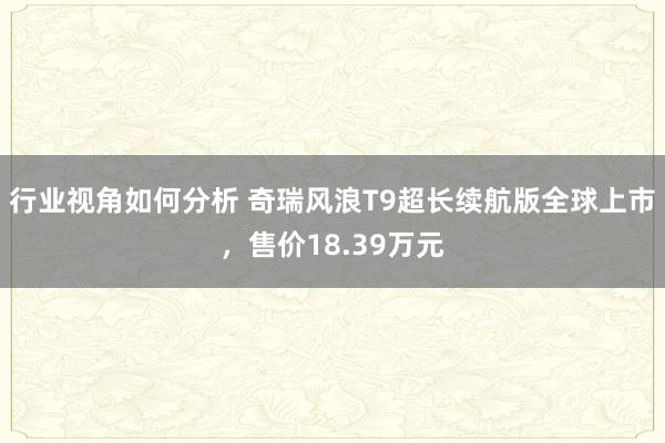 行业视角如何分析 奇瑞风浪T9超长续航版全球上市，售价18.39万元