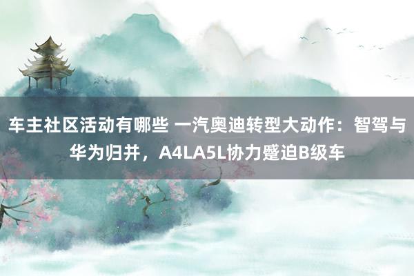 车主社区活动有哪些 一汽奥迪转型大动作：智驾与华为归并，A4LA5L协力蹙迫B级车