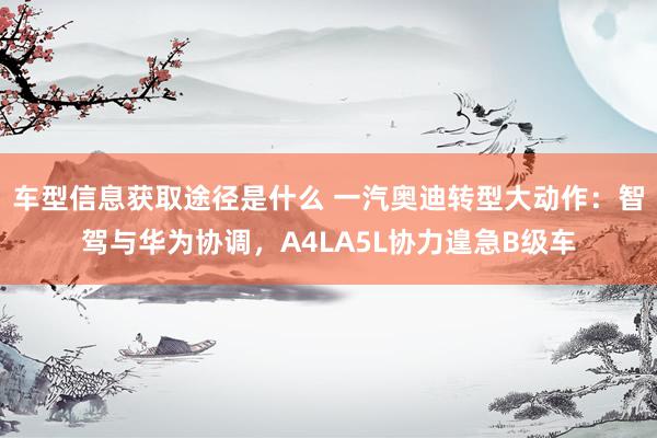 车型信息获取途径是什么 一汽奥迪转型大动作：智驾与华为协调，A4LA5L协力遑急B级车