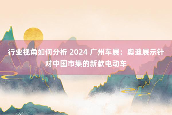 行业视角如何分析 2024 广州车展：奥迪展示针对中国市集的新款电动车