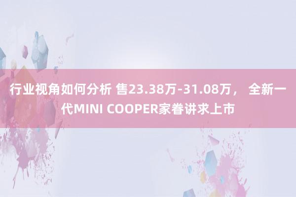 行业视角如何分析 售23.38万-31.08万， 全新一代MINI COOPER家眷讲求上市