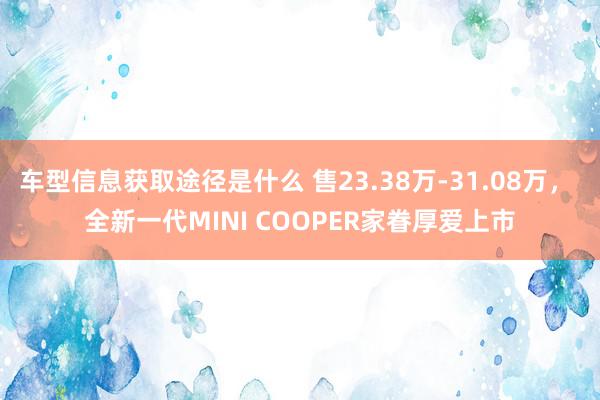 车型信息获取途径是什么 售23.38万-31.08万， 全新一代MINI COOPER家眷厚爱上市