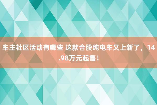 车主社区活动有哪些 这款合股纯电车又上新了，14.98万元起售！