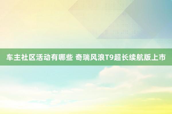 车主社区活动有哪些 奇瑞风浪T9超长续航版上市