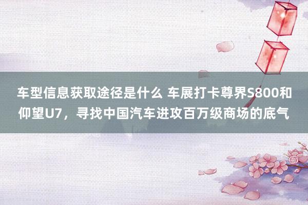 车型信息获取途径是什么 车展打卡尊界S800和仰望U7，寻找中国汽车进攻百万级商场的底气