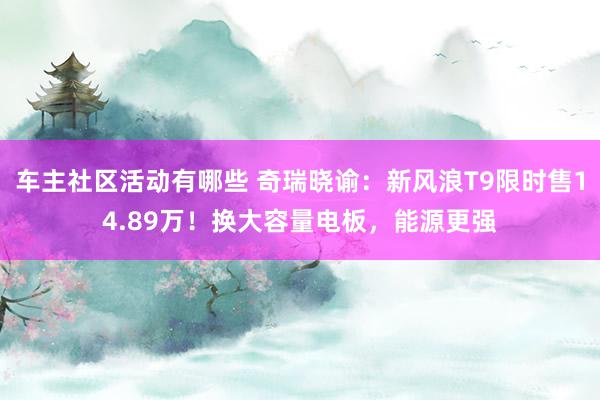 车主社区活动有哪些 奇瑞晓谕：新风浪T9限时售14.89万！换大容量电板，能源更强