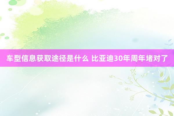 车型信息获取途径是什么 比亚迪30年周年堵对了