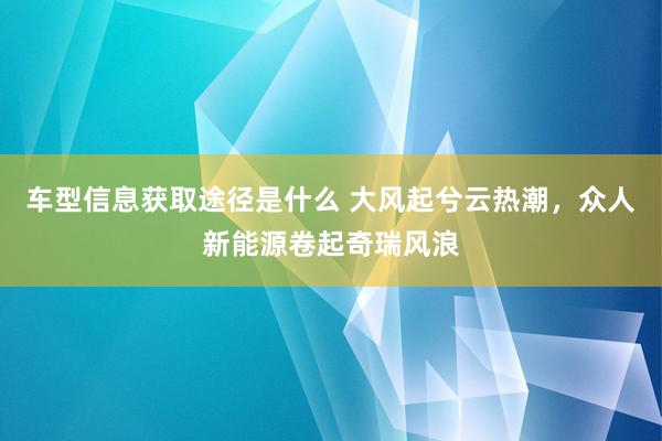 车型信息获取途径是什么 大风起兮云热潮，众人新能源卷起奇瑞风浪