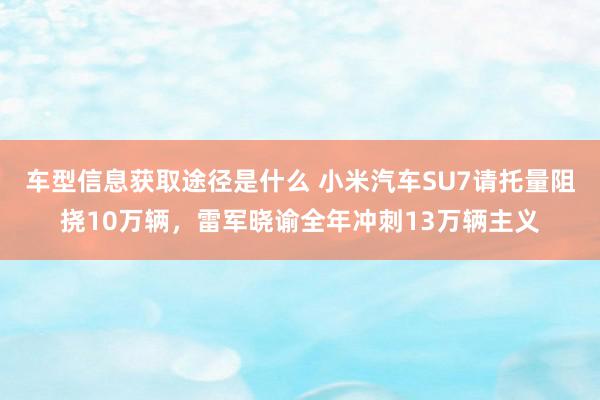 车型信息获取途径是什么 小米汽车SU7请托量阻挠10万辆，雷军晓谕全年冲刺13万辆主义