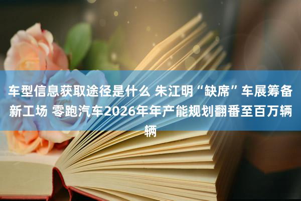 车型信息获取途径是什么 朱江明“缺席”车展筹备新工场 零跑汽车2026年年产能规划翻番至百万辆