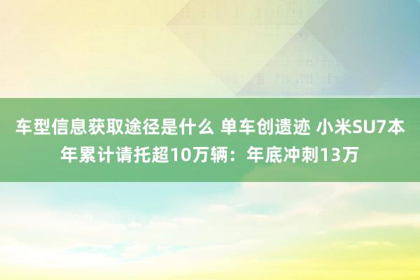 车型信息获取途径是什么 单车创遗迹 小米SU7本年累计请托超10万辆：年底冲刺13万