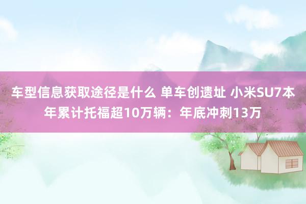 车型信息获取途径是什么 单车创遗址 小米SU7本年累计托福超10万辆：年底冲刺13万