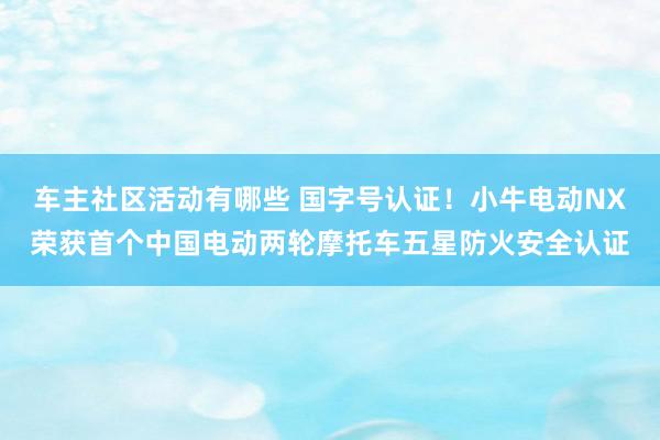 车主社区活动有哪些 国字号认证！小牛电动NX荣获首个中国电动两轮摩托车五星防火安全认证