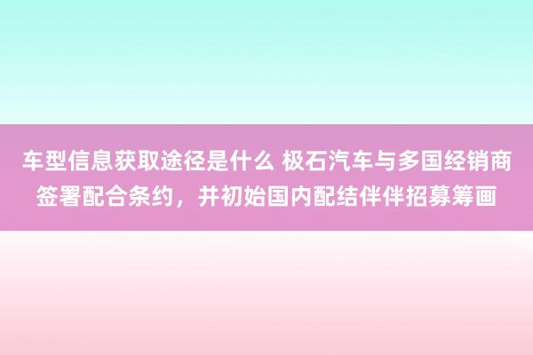 车型信息获取途径是什么 极石汽车与多国经销商签署配合条约，并初始国内配结伴伴招募筹画