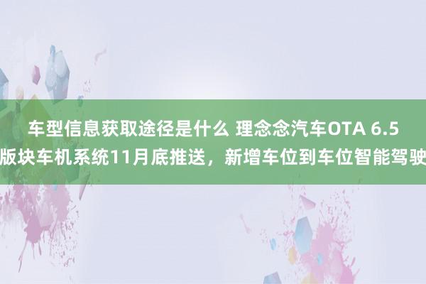 车型信息获取途径是什么 理念念汽车OTA 6.5版块车机系统11月底推送，新增车位到车位智能驾驶