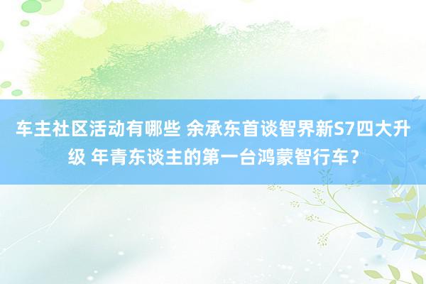 车主社区活动有哪些 余承东首谈智界新S7四大升级 年青东谈主的第一台鸿蒙智行车？