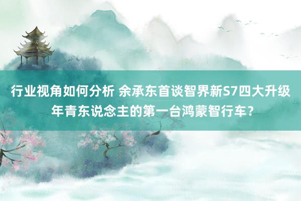 行业视角如何分析 余承东首谈智界新S7四大升级 年青东说念主的第一台鸿蒙智行车？