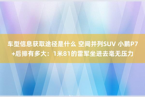 车型信息获取途径是什么 空间并列SUV 小鹏P7+后排有多大：1米81的雷军坐进去毫无压力