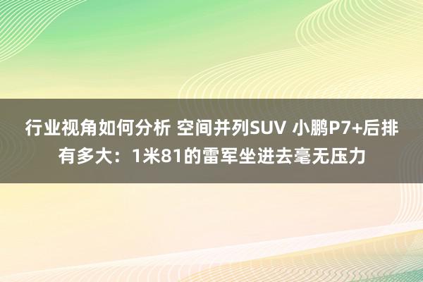 行业视角如何分析 空间并列SUV 小鹏P7+后排有多大：1米81的雷军坐进去毫无压力