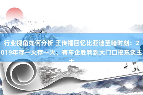 行业视角如何分析 王传福回忆比亚迪至暗时刻：2019年存一火存一火、有车企胜利到大门口挖东谈主