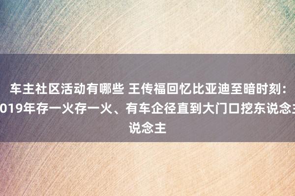 车主社区活动有哪些 王传福回忆比亚迪至暗时刻：2019年存一火存一火、有车企径直到大门口挖东说念主