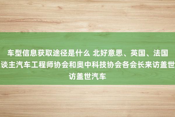 车型信息获取途径是什么 北好意思、英国、法国华东谈主汽车工程师协会和奥中科技协会各会长来访盖世汽车