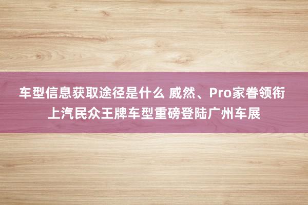 车型信息获取途径是什么 威然、Pro家眷领衔 上汽民众王牌车型重磅登陆广州车展