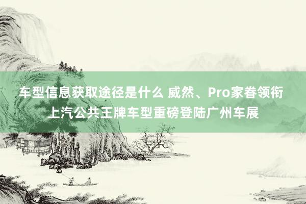 车型信息获取途径是什么 威然、Pro家眷领衔 上汽公共王牌车型重磅登陆广州车展