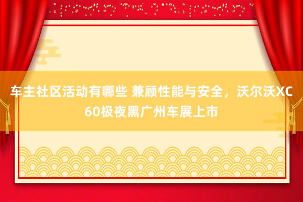 车主社区活动有哪些 兼顾性能与安全，沃尔沃XC60极夜黑广州车展上市