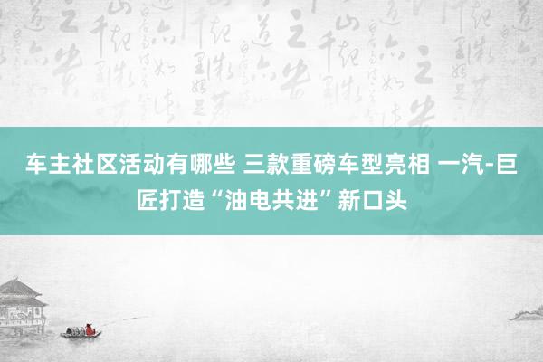 车主社区活动有哪些 三款重磅车型亮相 一汽-巨匠打造“油电共进”新口头