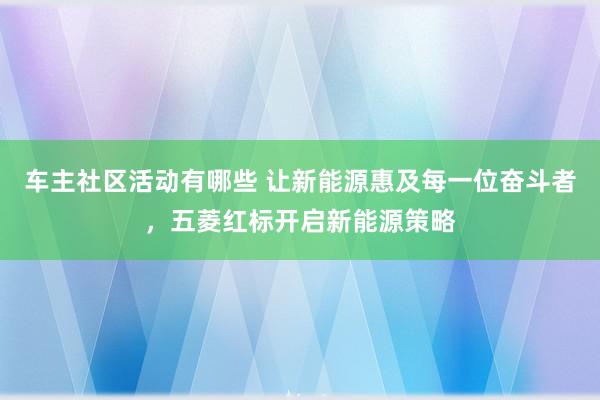 车主社区活动有哪些 让新能源惠及每一位奋斗者，五菱红标开启新能源策略