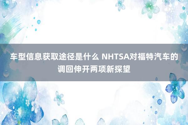 车型信息获取途径是什么 NHTSA对福特汽车的调回伸开两项新探望