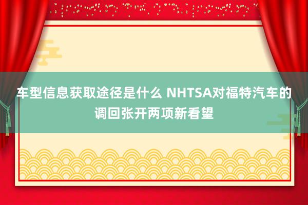 车型信息获取途径是什么 NHTSA对福特汽车的调回张开两项新看望