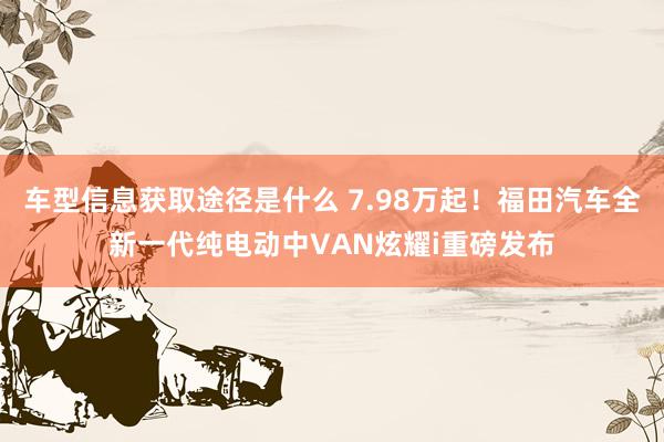 车型信息获取途径是什么 7.98万起！福田汽车全新一代纯电动中VAN炫耀i重磅发布