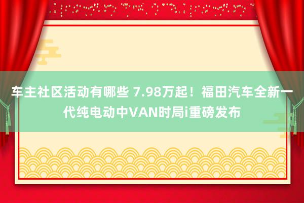 车主社区活动有哪些 7.98万起！福田汽车全新一代纯电动中VAN时局i重磅发布