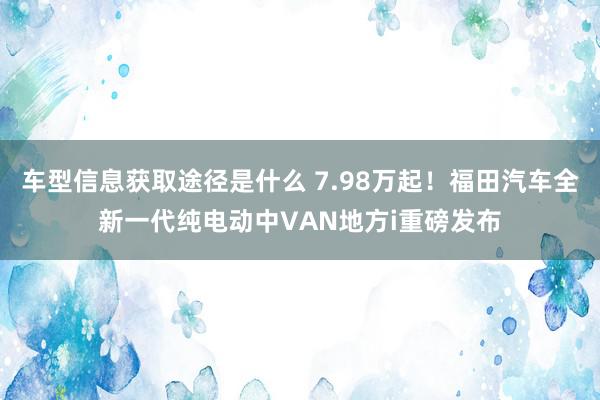 车型信息获取途径是什么 7.98万起！福田汽车全新一代纯电动中VAN地方i重磅发布