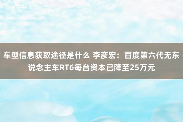 车型信息获取途径是什么 李彦宏：百度第六代无东说念主车RT6每台资本已降至25万元