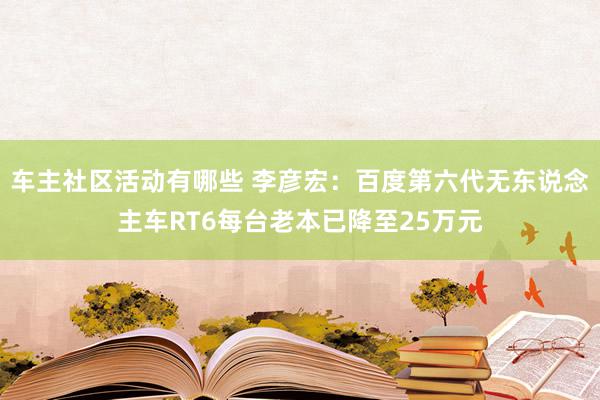 车主社区活动有哪些 李彦宏：百度第六代无东说念主车RT6每台老本已降至25万元