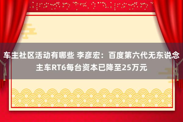 车主社区活动有哪些 李彦宏：百度第六代无东说念主车RT6每台资本已降至25万元