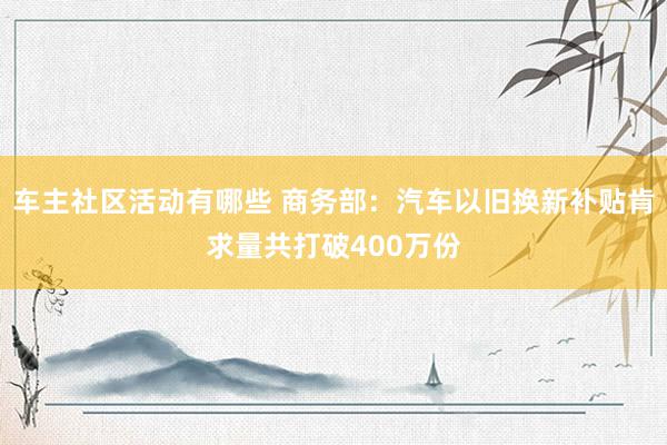 车主社区活动有哪些 商务部：汽车以旧换新补贴肯求量共打破400万份