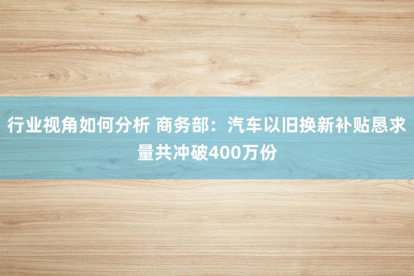 行业视角如何分析 商务部：汽车以旧换新补贴恳求量共冲破400万份