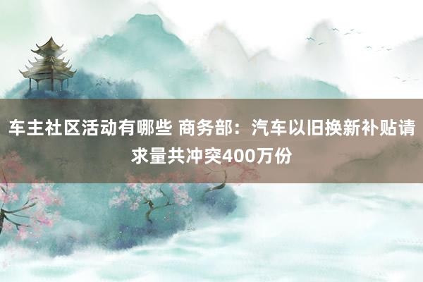 车主社区活动有哪些 商务部：汽车以旧换新补贴请求量共冲突400万份