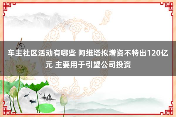 车主社区活动有哪些 阿维塔拟增资不特出120亿元 主要用于引望公司投资