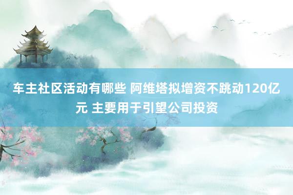 车主社区活动有哪些 阿维塔拟增资不跳动120亿元 主要用于引望公司投资