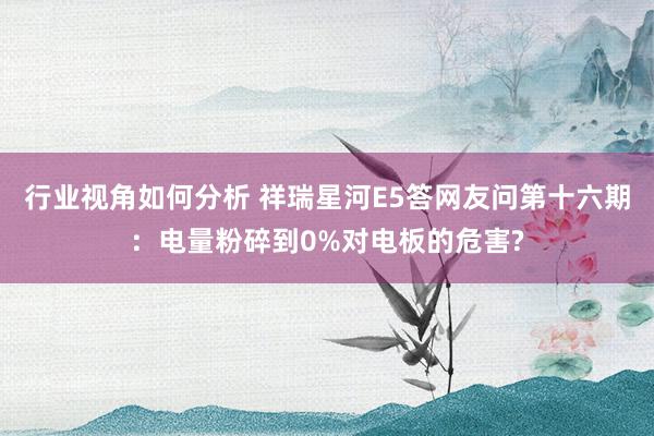 行业视角如何分析 祥瑞星河E5答网友问第十六期：电量粉碎到0%对电板的危害?