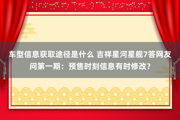 车型信息获取途径是什么 吉祥星河星舰7答网友问第一期：预售时刻信息有时修改？