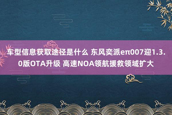 车型信息获取途径是什么 东风奕派eπ007迎1.3.0版OTA升级 高速NOA领航援救领域扩大