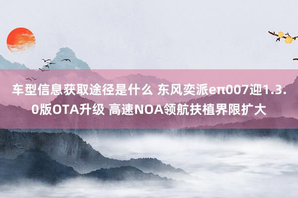 车型信息获取途径是什么 东风奕派eπ007迎1.3.0版OTA升级 高速NOA领航扶植界限扩大