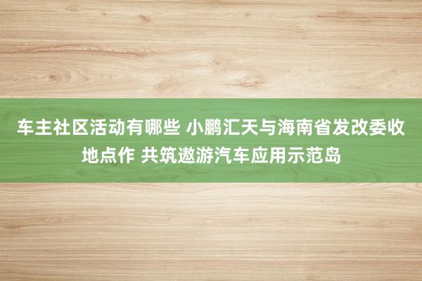 车主社区活动有哪些 小鹏汇天与海南省发改委收地点作 共筑遨游汽车应用示范岛